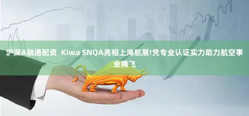 沪深A融通配资  Kiwa SNQA亮相上海航展!凭专业认证实力助力航空事业腾飞