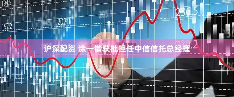 沪深配资 涂一锴获批担任中信信托总经理