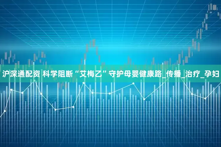 沪深通配资 科学阻断“艾梅乙”守护母婴健康路_传播_治疗_孕妇