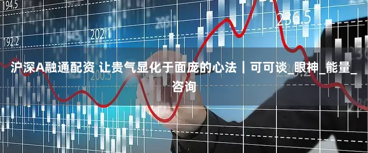沪深A融通配资 让贵气显化于面庞的心法｜可可谈_眼神_能量_咨询