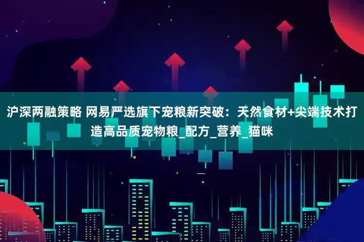 沪深两融策略 网易严选旗下宠粮新突破：天然食材+尖端技术打造高品质宠物粮_配方_营养_猫咪
