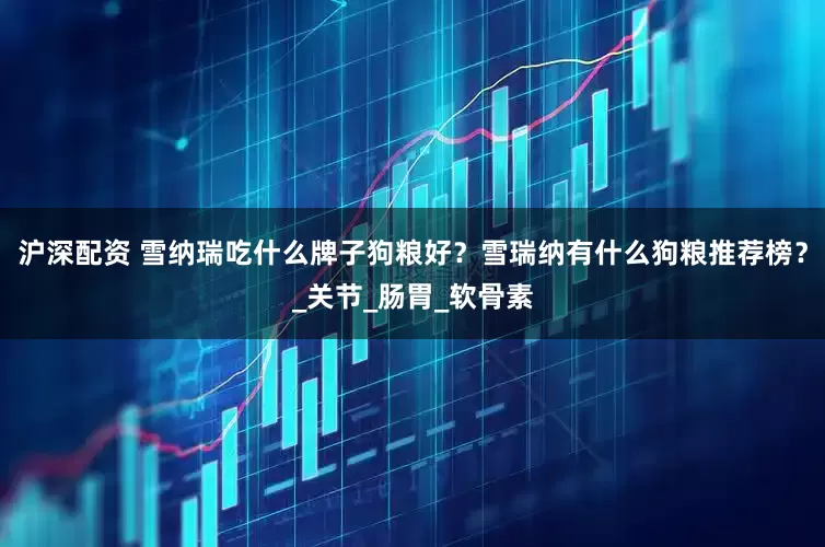 沪深配资 雪纳瑞吃什么牌子狗粮好？雪瑞纳有什么狗粮推荐榜？_关节_肠胃_软骨素