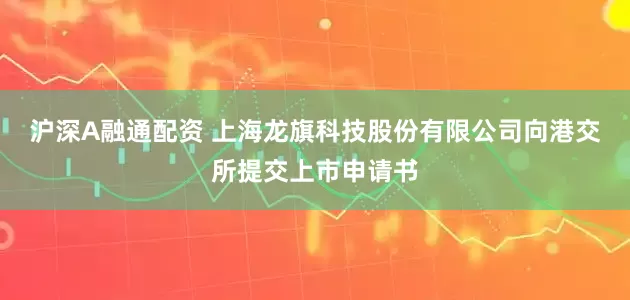 沪深A融通配资 上海龙旗科技股份有限公司向港交所提交上市申请书