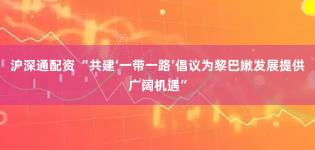 沪深通配资 “共建‘一带一路’倡议为黎巴嫩发展提供广阔机遇”
