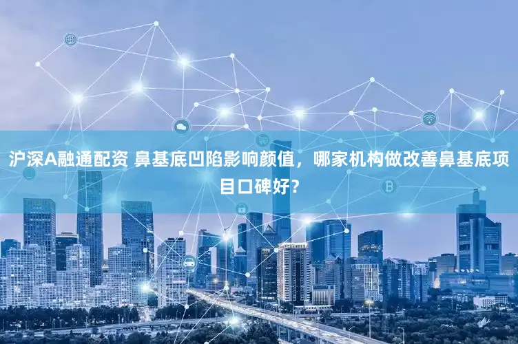 沪深A融通配资 鼻基底凹陷影响颜值，哪家机构做改善鼻基底项目口碑好？