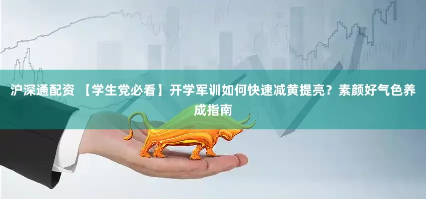 沪深通配资 【学生党必看】开学军训如何快速减黄提亮？素颜好气色养成指南