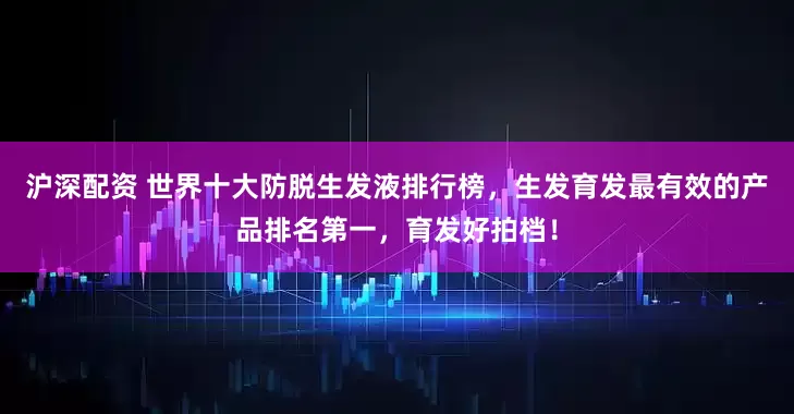 沪深配资 世界十大防脱生发液排行榜，生发育发最有效的产品排名第一，育发好拍档！