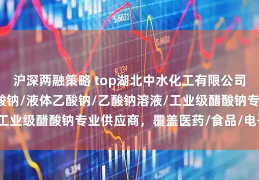 沪深两融策略 top湖北中水化工有限公司：食品级液碱/肌氨酸钠/液体乙酸钠/乙酸钠溶液/工业级醋酸钠专业供应商，覆盖医药/食品/电子多领域