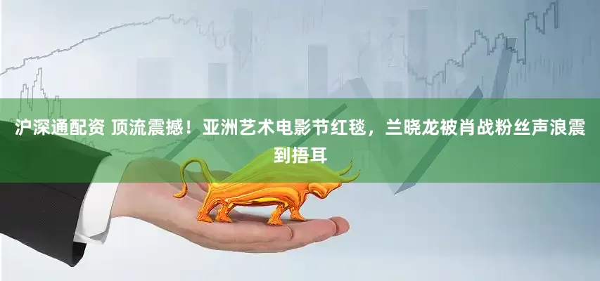 沪深通配资 顶流震撼！亚洲艺术电影节红毯，兰晓龙被肖战粉丝声浪震到捂耳